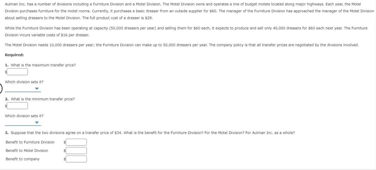 Aulman Inc. has a number of divisions including a Furniture Division and a Motel Division. The Motel Division owns and operates a line of budget motels located along major highways. Each year, the Motel
Division purchases furniture for the motel rooms. Currently, it purchases a basic dresser from an outside supplier for $60. The manager of the Furniture Division has approached the manager of the Motel Division
about selling dressers to the Motel Division. The full product cost of a dresser is $29.
While the Furniture Division has been operating at capacity (50,000 dressers per year) and selling them for $60 each, it expects to produce and sell only 40,000 dressers for $60 each next year. The Furniture
Division incurs variable costs of $16 per dresser.
The Motel Division needs 10,000 dressers per year; the Furniture Division can make up to 50,000 dressers per year. The company policy is that all transfer prices are negotiated by the divisions involved.
Required:
1. What is the maximum transfer price?
Which division sets it?
2. What is the minimum transfer price?
Which division sets it?
3. Suppose that the two divisions agree on a transfer price of $34. What is the benefit for the Furniture Division? For the Motel Division? For Aulman Inc. as a whole?
Benefit to Furniture Division
%24
Benefit to Motel Division
Benefit to company
$1
