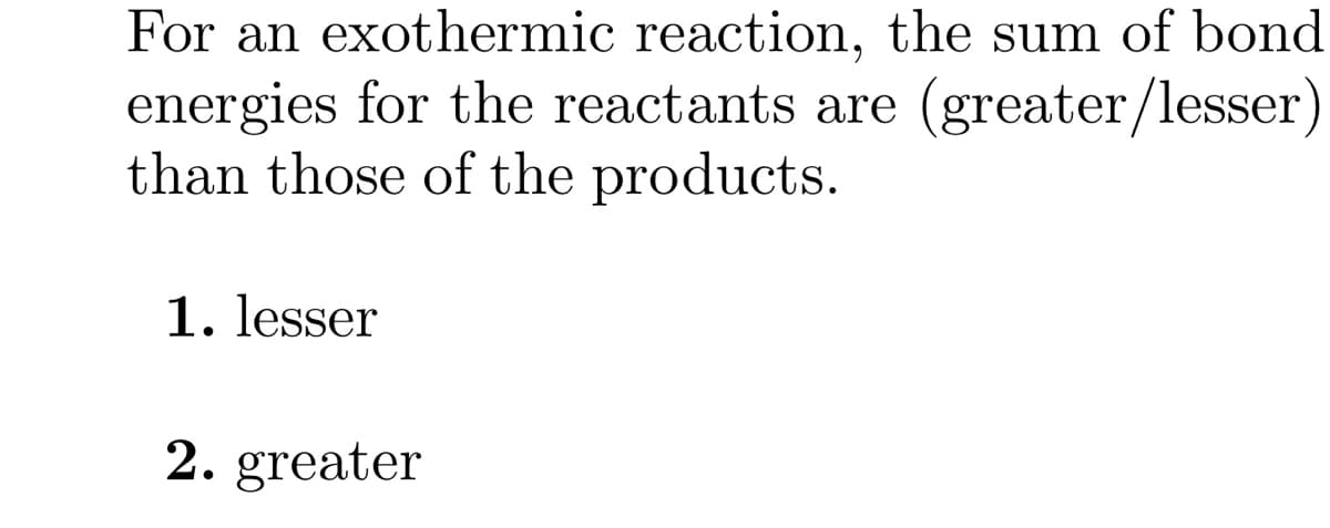 For an exothermic reaction, the sum of bond
energies for the reactants are (greater/lesser)
than those of the products.
1. lesser
2. greater