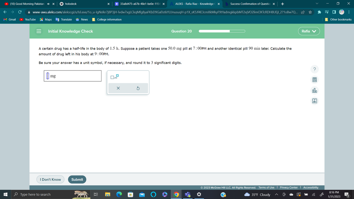(10) Good Morning Pakistan
M Gmail
T
LI
YouTube
Maps GTranslate
holodeck
www-awu.aleks.com/alekscgi/x/Isl.exe/1o_u-IgNslkr7j8P3jH-lvdw7xgLCkqMfg8yaFKbD9GafJstkYLIJnusuqH-p1X_sK5Jf4E3cmXkMkyF9tYadmgkkpbMT2ejVO2limOXTcRDH8UEjl_2?10Bw7Q...
Initial Knowledge Check
mg
I Don't Know
News
Type here to search
+33a8d475-a67b-48e1-be0e-1154 x
Submit
College information
A certain drug has a half-life in the body of 1.5 h. Suppose a patient takes one 50.0 mg pill at 7:00PM and another identical pill 90 min later. Calculate the
amount of drug left in his body at 9:00PM.
Be sure your answer has a unit symbol, if necessary, and round it to 3 significant digits.
II
x10
ALEKS - Rafia Riaz - Knowledge CX
X
H
Success Confirmation of Question X +
Question 20
© 2023 McGraw Hill LLC. All Rights Reserved. Terms of Use
35°F Cloudy
Privacy Center
Rafia V
Ar
Accessibility
x
Other bookmarks
8:16 PM
1/31/2023