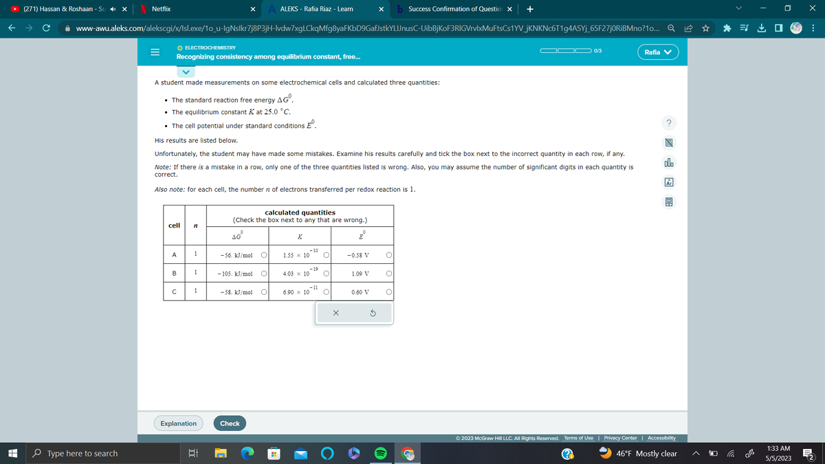 T
LI
(271) Hassan & Roshaan - Su ✔ X
Netflix
Type here to search
=
www-awu.aleks.com/alekscgi/x/Isl.exe/1o_u-IgNslkr7j8P3jH-lvdw7xgLCkqMfg8yaFKbD9GafJstkYLIJnusC-UibBjKoF3RIGVrvlxMuFtsCs1YV_jKNKNc6T1g4ASYj_65F27j0RiBMno?1o... Q
O ELECTROCHEMISTRY
cell
A
Recognizing consistency among equilibrium constant, free...
B
с
A student made measurements on some electrochemical cells and calculated three quantities:
• The standard reaction free energy AGⓇ.
• The equilibrium constant K at 25.0 °C.
• The cell potential under standard conditions º
His results are listed below.
Unfortunately, the student may have made some mistakes. Examine his results carefully and tick the box next to the incorrect quantity in each row, if any.
Note: If there is a mistake in a row, only one of the three quantities listed is wrong. Also, you may assume the number of significant digits in each quantity is
correct.
Also note: for each cell, the number of electrons transferred per redox reaction is 1.
n
1
1
1
X
Explanation
רו
ALEKS - Rafia Riaz - Learn
calculated quantities
(Check the box next to any that are wrong.)
AG
-56. kJ/mol O
-105. kJ/mol
-58. kJ/mol O
Check
K
-10
1.55 x 10 O
4.03 x 10
6.90 × 10
-19
- 11
O
O
E
-0.58 V
1.09 V
b Success Confirmation of Question X +
0.60 V
C
0/3
Rafia V
allo
图
© 2023 McGraw Hill LLC. All Rights Reserved. Terms of Use | Privacy Center | Accessibility
(?)
46°F Mostly clear
i
1:33 AM
5/5/2023
x
M
: