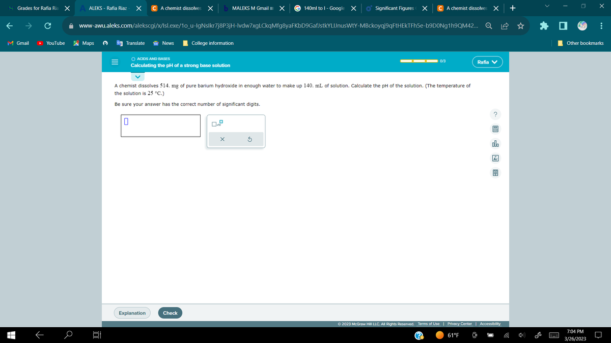 Grades for Rafia Ria X
M Gmail
▬▬
个
YouTube
a
ALEKS - Rafia Riaz
Maps D
JU
=
X C A chemist dissolves X
www-awu.aleks.com/alekscgi/x/Isl.exe/1o_u-IgNslkr7j8P3jH-lvdw7xgLCkqMfg8yaFKbD9GafJstkYLIJnusWtY-MBckoyqj9qFtHEkTFh5e-b9D0Ng1h9QM42... Q
Translate
0
News
O ACIDS AND BASES
Calculating the pH of a strong base solution
Explanation
College information
Check
MALEKS M Gmail X G140ml to I - Google X
A chemist dissolves 514. mg of pure barium hydroxide in enough water to make up 140. mL of solution. Calculate the pH of the solution. (The temperature of
the solution is 25 °C.)
Be sure your answer has the correct number of significant digits.
0x10
Significant Figures X
X
C A chemist dissolves
0/3
x
Rafia V
CO
? 圖
000
Ar
© 2023 McGraw Hill LLC. All Rights Reserved. Terms of Use | Privacy Center | Accessibility
61°F
+
C
0
X
Other bookmarks
7:04 PM
3/26/2023