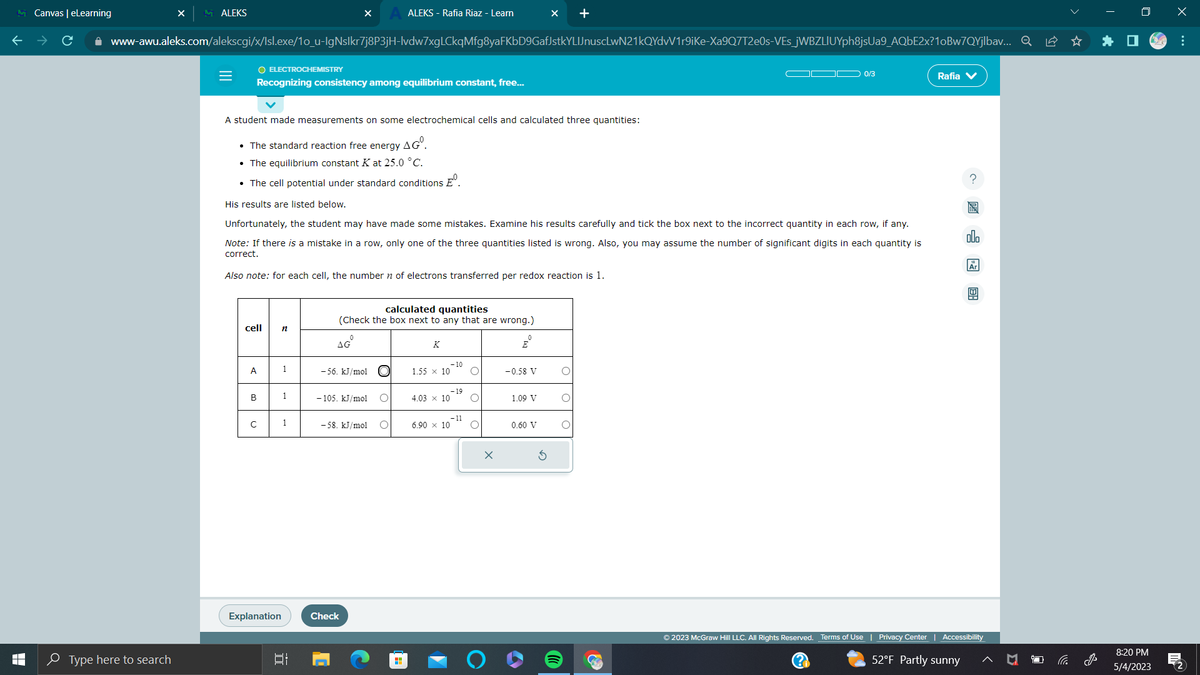 T
LI
Canvas | eLearning
ALEKS
Type here to search
=
www-awu.aleks.com/alekscgi/x/lsl.exe/1o_u-IgNslkr7j8P3jH-lvdw7xgLCkqMfg8yaFKbD9GafJstkYLIJnuscLwN21kQYdvV1r9iKe-Xa9Q7T2e0s-VEs_jWBZLIUYph8jsUa9_AQbE2x?10Bw7QYjlbav... Q
O ELECTROCHEMISTRY
cell
A
Recognizing consistency among equilibrium constant, free...
B
с
A student made measurements on some electrochemical cells and calculated three quantities:
• The standard reaction free energy AGⓇ.
• The equilibrium constant K at 25.0 °C.
• The cell potential under standard conditions º
His results are listed below.
Unfortunately, the student may have made some mistakes. Examine his results carefully and tick the box next to the incorrect quantity in each row, if any.
Note: If there is a mistake in a row, only one of the three quantities listed is wrong. Also, you may assume the number of significant digits in each quantity is
correct.
Also note: for each cell, the number of electrons transferred per redox reaction is 1.
Explanation
n
1
1
X
1
At
calculated quantities
(Check the box next to any that are wrong.)
AG
-56. kJ/mol
ALEKS - Rafia Riaz - Learn
-105. kJ/mol O
-58. kJ/mol
Check
O
K
-10
1.55 x 10 O
-19
4.03 x 10 O
6.90 × 10
- 11
O
E
-0.58 V
1.09 V
+
0.60 V
C
0/3
Rafia V
allo
© 2023 McGraw Hill LLC. All Rights Reserved. Terms of Use | Privacy Center | Accessibility
(?)
52°F Partly sunny
8:20 PM
5/4/2023
x
M
: