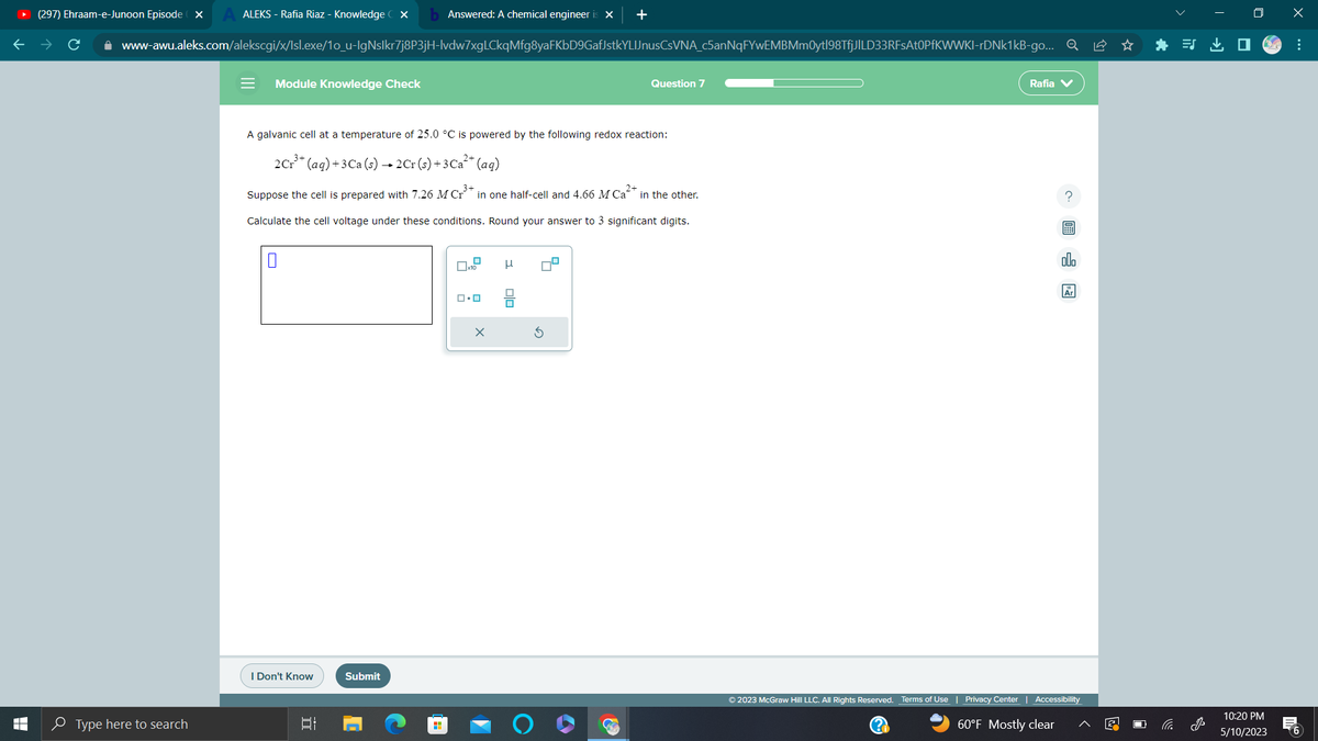 T
LI
ALEKS - Rafia Riaz - Knowledge CX b Answered: A chemical engineer is X +
www-awu.aleks.com/alekscgi/x/lsl.exe/1o_u-IgNslkr7j8P3jH-lvdw7xgLCkqMfg8yaFKbD9GafJstkYLIJnusCsVNA_c5anNqFYwEMBMm0ytl98TfjJILD33RFsAt0PfKWWKI-rDNk1kB-go... Q
(297) Ehraam-e-Junoon Episode X
Type here to search
= Module Knowledge Check
A galvanic cell at a temperature of 25.0 °C is powered by the following redox reaction:
3+
2 Cr³+ (aq) + 3 Ca (s) → 2Cr (s) + 3 Ca²+ (aq)
3+
Suppose the cell is prepared with 7.26 M Cr in one half-cell and 4.66 M Ca²+ in the other.
Calculate the cell voltage under these conditions. Round your answer to 3 significant digits.
0
I Don't Know
발
Submit
x10
ロ・ロ
Question 7
olo
3
Rafia V
?圖
ollo
© 2023 McGraw Hill LLC. All Rights Reserved. Terms of Use | Privacy Center | Accessibility
60°F Mostly clear
(?)
i
10:20 PM
5/10/2023
x
:
6