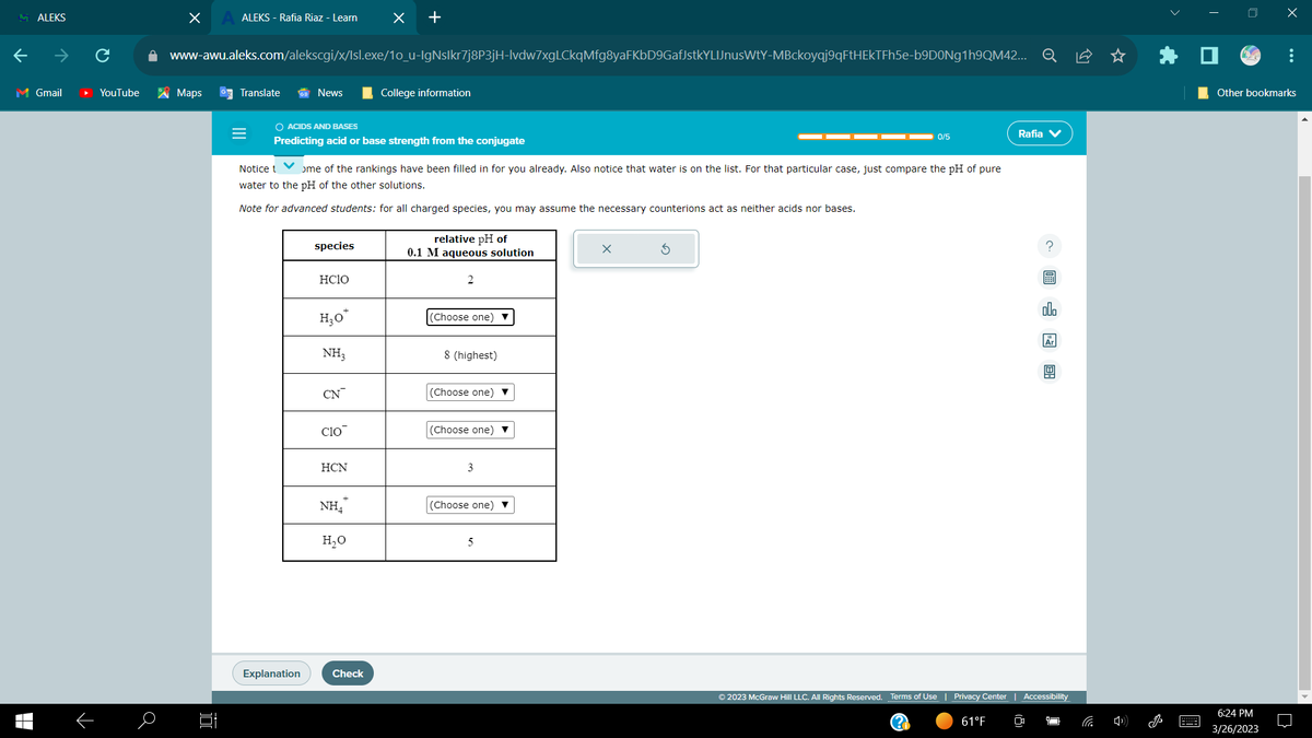 MALEKS
M Gmail
▬▬
个
YouTube
a
X
Maps
ALEKS - Rafia Riaz - Learn
|
www-awu.aleks.com/alekscgi/x/Isl.exe/10_u-IgNslkr7j8P3jH-lvdw7xgLCkqMfg8yaFKbD9GafJstkYLIJnusWtY-MBckoyqj9qFtHEKTFh5e-b9D0Ng1h9QM42... Q
Translate
News
Explanation
O ACIDS AND BASES
Predicting acid or base strength from the conjugate
species
HCIO
Notice t
ome of the rankings have been filled in for you already. Also notice that water is on the list. For that particular case, just compare the pH of pure
water to the pH of the other solutions.
Note for advanced students: for all charged species, you may assume the necessary counterions act as neither acids nor bases.
H₂O*
NH3
CN
Clo
HCN
x
NH₂*
+
H₂O
Check
College information
relative pH of
0.1 M aqueous solution
2
(Choose one)
8 (highest)
(Choose one) ▼
(Choose one) ▼
3
(Choose one) ▼
5
0/5
x
© 2023 McGraw Hill LLC. All Rights Reserved. Terms of Use | Privacy Center
(??)
61°F
Rafia V
? 圖
CO
ollo
Ar
4
Accessibility
666
J
0
X
Other bookmarks
6:24 PM
3/26/2023
