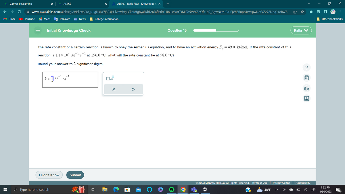 Canvas | eLearning
M Gmail
T
LI
YouTube
ALEKS
www-awu.aleks.com/alekscgi/x/Isl.exe/1o_u-lgNslkr7j8P3jH-lvdw7xgLCkqMfg8yaFKbD9GafJstkYLIJnuscVAtTxMLTd5VVXZoOfs1p9_AgwNxM-Ca-PjWi6R0ptUcwspwNofVZ278Nbq?1oBw7...
Maps GTranslate
Initial Knowledge Check
-1 -1
k = M •S
I Don't Know
Type here to search
News
The rate constant of a certain reaction is known to obey the Arrhenius equation, and to have an activation energy E = 49.0 kJ/mol. If the rate constant of this
−1
reaction is 1.1 × 10ª M¯¯¹·s¯ at 156.0 °C, what will the rate constant be at 58.0 °C?
Round your answer to 2 significant digits.
X
Submit
College information
I
ALEKS - Rafia Riaz - Knowledge CX +
x10
X
Question 15
H
© 2023 McGraw Hill LLC. All Rights Reserved. Terms of Use | Privacy Center
48°F
Rafia V
Ar
Accessibility
x
Other bookmarks
7:22 PM
1/30/2023
10
