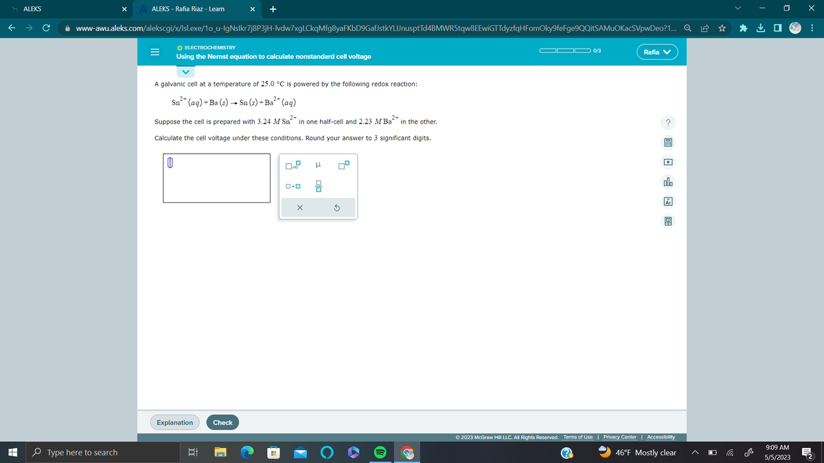 MALEKS
T
LI
ALEKS - Rafia Riaz - Learn
Type here to search
www-awu.aleks.com/alekscgi/x/Isl.exe/1o_u-IgNslkr7j8P3jH-lvdw7xgLCkqMfg8yaFKbD9GafJstkYLIJnusptTd4BMWR5tqw8EEwiGTTdyzfqHFomOky9feFge9QQitSAMUOKacSVpwDeo?1... Q
=
O ELECTROCHEMISTRY
Using the Nernst equation to calculate nonstandard cell voltage
X +
A galvanic cell at a temperature of 25.0 °C is powered by the following redox reaction:
2+
Sn²+ (aq) + Ba (s) → Sn (s) +Ba²+ (aq)
2+
2+
Suppose the cell is prepared with 3.24 M Sn in one half-cell and 2.23 M Ba in the other.
Calculate the cell voltage under these conditions. Round your answer to 3 significant digits.
0
Explanation
발
Check
x10
ロ・ロ
Olo
0/3
Rafia V
? 圖 □ □ 图
olo
Ar
© 2023 McGraw Hill LLC. All Rights Reserved. Terms of Use | Privacy Center | Accessibility
(?)
46°F Mostly clear
*
9:09 AM
5/5/2023
x
:
M