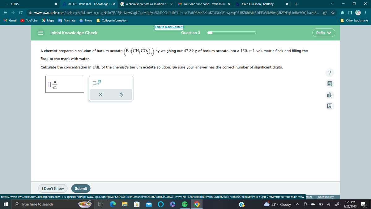 ALEKS
M Gmail
ALEKS - Rafia Riaz - Knowledge CX G A chemist prepares a solution of X M Your one-time code - rrafia360@ X
www-awu.aleks.com/alekscgi/x/Isl.exe/1o_u-IgNslkr7j8P3jH-lvdw7xgLCkqMfg8yaFKbD9GafJstkYLIJnuscTVdOBMKRKoxKTU3tJGZtpvpvqYi61BZ8hlAib8ikEJ3VxlM9wuj8f2TzEq?1oBw7QYjlbavbS... ✩
YouTube
Maps GTranslate
Initial Knowledge Check
News
A chemist prepares a solution of barium acetate (Ba(
flask to the mark with water.
g
dL
I Don't Know
Type here to search
College information
Submit
Calculate the concentration in g/dL of the chemist's barium acetate solution. Be sure your answer has the correct number of significant digits.
x10
X
Skip to Main Content
발
Ask a Question | bartleby
Question 3
(Ba(CH₂CO₂)₂) by weighing out 47.89 g of barium acetate into a 150. mL volumetric flask and filling the
H
https://www-awu.aleks.com/alekscgi/x/Isl.exe/1o_u-IgNslkr7j8P3jH-lvdw7xgLCkqMfg8yaFKbD9GafJstkYLIJnuscTVdOBMKRKoxKTU3tJGZtpvpvqYi61BZ8h|Aib8ikEJ3VxIM9wuj8f2TzEq?1oBw7QYjIbavbSPXtx-YCjsh_7mMmrq#current-main-view enter
+
53°F Cloudy
Rafia V
Ar
Accessibility
x
Other bookmarks
1:20 PM
1/29/2023 16
