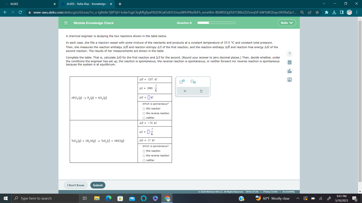 MALEKS
T
LI
ALEKS - Rafia Riaz - Knowledge CX +
www-awu.aleks.com/alekscgi/x/Isl.exe/1o_u-IgNslkr7j8P3jH-lvdw7xgLCkqMfg8yaFKbD9GafJstkYLIJnusWtHPKeXbFh_esrw9lm-BbWISQqFfd1OKKzQ55nmjVf-6W1kBQ5aycVAYBaQo?...
Type here to search
= Module Knowledge Check
A chemical engineer is studying the two reactions shown in the table below.
In each case, she fills a reaction vessel with some mixture of the reactants and products at a constant temperature of 33.0 °C and constant total pressure.
Then, she measures the reaction enthalpy AH and reaction entropy AS of the first reaction, and the reaction enthalpy AH and reaction free energy AG of the
second reaction. The results of her measurements are shown in the table.
Complete the table. That is, calculate AG for the first reaction and AS for the second. (Round your answer to zero decimal places.) Then, decide whether, under
the conditions the engineer has set up, the reaction is spontaneous, the reverse reaction is spontaneous, or neither forward nor reverse reaction is spontaneous
because the system is at equilibrium.
4PC13 (8) P₁ (g) + 6C₁₂ (g)
TiC1, (g) + 2H₂O(g) → TiO₂ (s) + 4HC1 (g)
I Don't Know
발
Submit
AH 1207. kJ
AS 3960.
AG = kJ
금
Which is spontaneous?
O this reaction
O the reverse reaction
O neither
AH = -70. kJ
J
-0-
AS =
AG = 17. kJ
Question 6
Which is spontaneous?
O this reaction
O the reverse reaction
O neither
3
а
Rafia
(?)
?
B
olo
Ar
© 2023 McGraw Hill LLC. All Rights Reserved. Terms of Use | Privacy Center Accessibility
60°F Mostly clear
*
9:41 PM
5/10/2023
x
:
6
