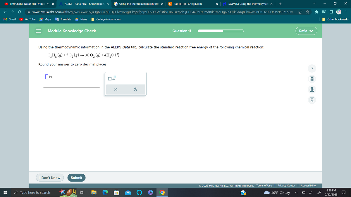 M Gmail
T
(19) Chand Naraz Hai | Video X
ALEKS - Rafia Riaz - Knowledge CX GUsing the thermodynamic inform X C 1a) 1b)1c) | Chegg.com
www-awu.aleks.com/alekscgi/x/Isl.exe/1o_u-IgNslkr7j8P3jH-lvdw7xgLCkqMfg8yaFKbD9GafJstkYLIJnuszYpabJjUD64ePbE9PmdBrkRMOLTgn0SQTk5eAq8Ekmkw2BGBJ3Z92OhK995R?10Bw...
YouTube
Maps GTranslate
Module Knowledge Check
OKJ
News
I Don't Know
Type here to search
Using the thermodynamic information in the ALEKS Data tab, calculate the standard reaction free energy of the following chemical reaction:
C₂H₂(g) +50₂ (g) → 3CO₂(g) + 4H₂O(1)
Round your answer to zero decimal places.
Submit
College information
481
X
Question 11
O
X
SOLVED: Using the thermodynam x
+
Rafia V
Ar
© 2023 McGraw Hill LLC. All Rights Reserved. Terms of Use | Privacy Center | Accessibility
40°F Cloudy
J
x
Other bookmarks
8:36 PM
2/12/2023