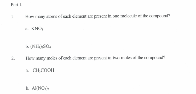 Part I.
1.
How many atoms of each element are present in one molecule of the compound?
a. KNO;
b. (NH,),SO4
2.
How many moles of each element are present in two moles of the compound?
a. CH,COOH
b. Al(NO3)3
