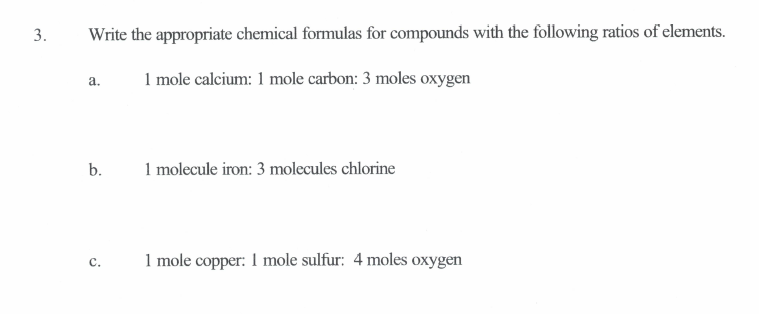 3.
Write the appropriate chemical formulas for compounds with the following ratios of elements.
1 mole calcium: 1 mole carbon: 3 moles oxygen
a.
b.
1 molecule iron: 3 molecules chlorine
1 mole copper: I mole sulfur: 4 moles oxygen
с.
