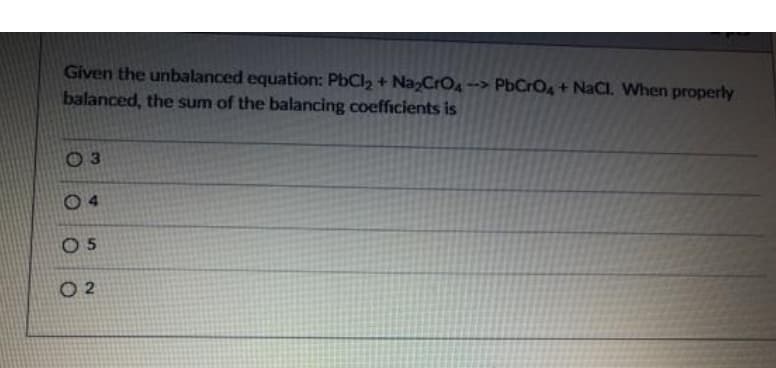 Given the unbalanced equation: PbCl2 + NazCrO4
balanced, the sum of the balancing coefficients is
PbCrO4+ NaCl. When properly
O 3
0 4
O 5
O 2
