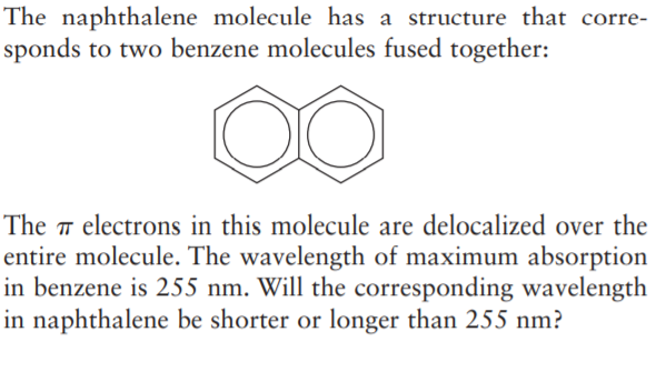 The naphthalene molecule has a structure that corre-
sponds to two benzene molecules fused together:
The ™ electrons in this molecule are delocalized over the
entire molecule. The wavelength of maximum absorption
in benzene is 255 nm. Will the corresponding wavelength
in naphthalene be shorter or longer than 255 nm?
