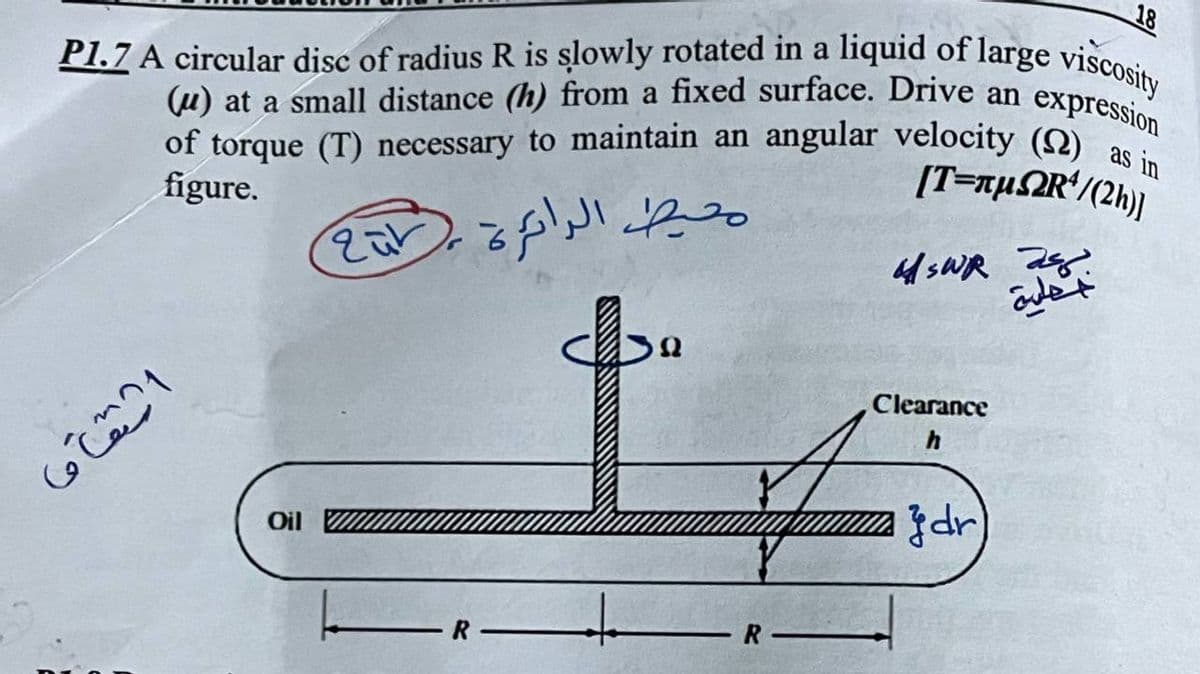 18
P1.7 A circular disc of radius R is slowly rotated in a liquid of large viscosity
expression
of torque (T) necessary to maintain an angular velocity (2) as in
(u) at a small distance (h) from a fixed surface. Drive an
[T=xµ2R*/(2h)]
figure.
Clearance
dr
Oil
-R
