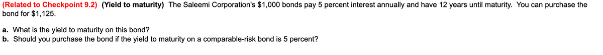 (Related to Checkpoint 9.2) (Yield to maturity) The Saleemi Corporation's $1,000 bonds pay 5 percent interest annually and have 12 years until maturity. You can purchase the
bond for $1,125.
a. What is the yield to maturity on this bond?
b. Should you purchase the bond if the yield to maturity on a comparable-risk bond is 5 percent?