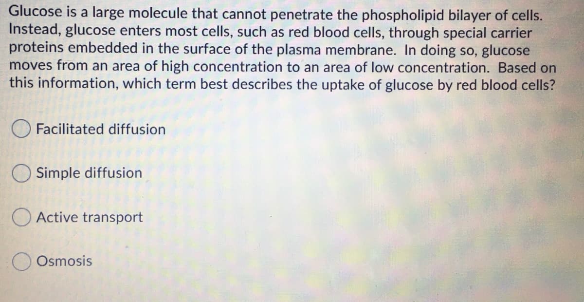 Glucose is a large molecule that cannot penetrate the phospholipid bilayer of cells.
Instead, glucose enters most cells, such as red blood cells, through special carrier
proteins embedded in the surface of the plasma membrane. In doing so, glucose
moves from an area of high concentration to an area of low concentration. Based on
this information, which term best describes the uptake of glucose by red blood cells?
O Facilitated diffusion
O Simple diffusion
O Active transport
O Osmosis
