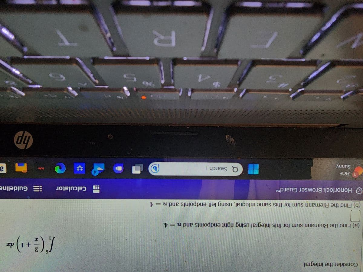 Consider the integral
(a) Find the Riemann sum for this integral using right endpoints and n = 4.
(b) Find the Riemann sum for this same integral, using left endpoints and n = 4
Honorlock Browser Guard™
1 76°F
Sunny
Q Search
D O
R
4
ST
-6 2
/* ( ²3² + ¹) =²
1) da
T
Calculator
Guideline
hp
a