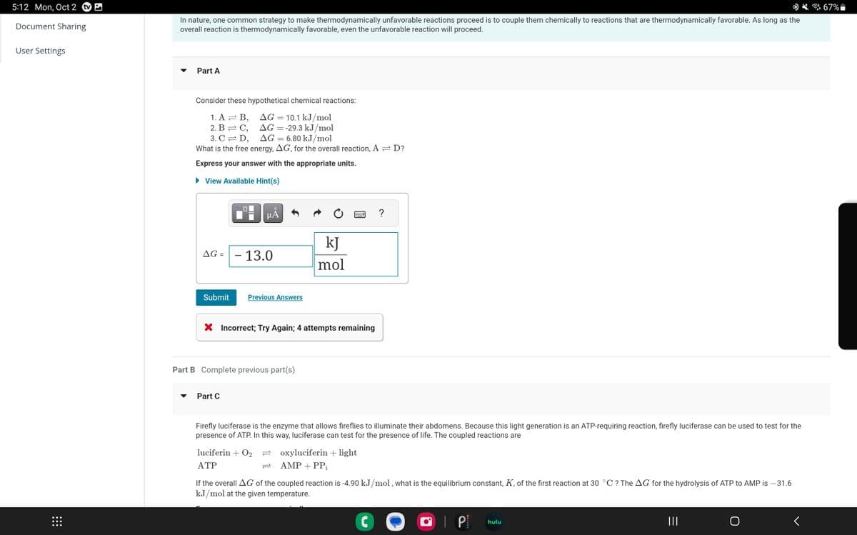 5:12 Mon, Oct 2 tv
Document Sharing
User Settings
⠀⠀⠀
In nature, one common strategy to make thermodynamically unfavorable reactions proceed is to couple them chemically to reactions that are thermodynamically favorable. As long as the
overall reaction is thermodynamically favorable, even the unfavorable reaction will proceed.
Part A
Consider these hypothetical chemical reactions:
AG = 10.1 kJ/mol
1. A = B,
2. B = C,
AG = -29.3 kJ/mol
3. CD,
AG = 6.80 kJ/mol
What is the free energy, AG, for the overall reaction, A
Express your answer with the appropriate units.
► View Available Hint(s)
AG = - 13.0
Submit
μÅ
Previous Answers
Part C
X Incorrect; Try Again; 4 attempts remaining
Part B Complete previous part(s)
kJ
mol
luciferin + O₂
ATP
Firefly luciferase is the enzyme that allows fireflies to illuminate their abdomens. Because this light generation is an ATP-requiring reaction, firefly luciferase can be used to test for the
presence of ATP. In this way, luciferase can test for the presence of life. The coupled reactions are
oxyluciferin + light
AMP + PP₁
=D?
?
C
If the overall AG of the coupled reaction is -4.90 kJ/mol, what is the equilibrium constant, K, of the first reaction at 30 °C ? The AG for the hydrolysis of ATP to AMP is -31.6
kJ/mol at the given temperature.
I P
hulu
|||
<
67%