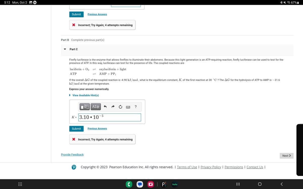 5:12 Mon, Oct 2
⠀⠀⠀
Submit
X Incorrect; Try Again; 4 attempts remaining
Part B Complete previous part(s)
Part C
Previous Answers
Firefly luciferase is the enzyme that allows fireflies to illuminate their abdomens. Because this light generation is an ATP-requiring reaction, firefly luciferase can be used to test for the
presence of ATP. In this way, luciferase can test for the presence of life. The coupled reactions are
luciferin + O2
ATP
If the overall AG of the coupled reaction is -4.90 kJ/mol, what is the equilibrium constant, K, of the first reaction at 30 °C ? The AG for the hydrolysis of ATP to AMP is -31.6
kJ/mol at the given temperature.
Express your answer numerically.
► View Available Hint(s)
Submit
IV—| ΑΣΦ
ΨΕ
K= 3.10.10-5
oxyluciferin + light
AMP + PP₁
Provide Feedback
Р
X Incorrect; Try Again; 4 attempts remaining
Previous Answers
?
Copyright © 2023 Pearson Education Inc. All rights reserved. | Terms of Use | Privacy Policy. I Permissions | Contact Us |
C
• P
hulu
|||
Next >
<
67%