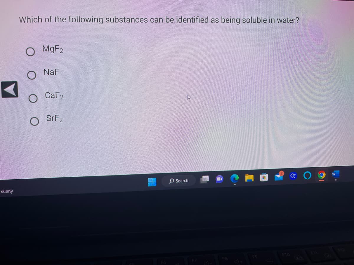 sunny
Which of the following substances can be identified as being soluble in water?
MgF2
NaF
CaF2
SrF2
F6
A
O Search
F8
J+
F9
F10
19
W