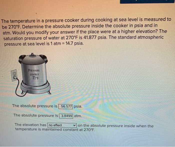 The temperature in a pressure cooker during cooking at sea level is measured to
be 270°F. Determine the absolute pressure inside the cooker in psia and in
atm. Would you modify your answer if the place were at a higher elevation? The
saturation pressure of water at 270°F is 41.877 psia. The standard atmospheric
pressure at sea level is 1 atm 14.7 psia.
Pressure
cooker
T F
The absolute pressure is. 56.577 psia.
The absolute pressure is 3.8499 atm.
The elevation has no effect
v on the absolute pressure inside when the
temperature is maintained constant at 270°F.
