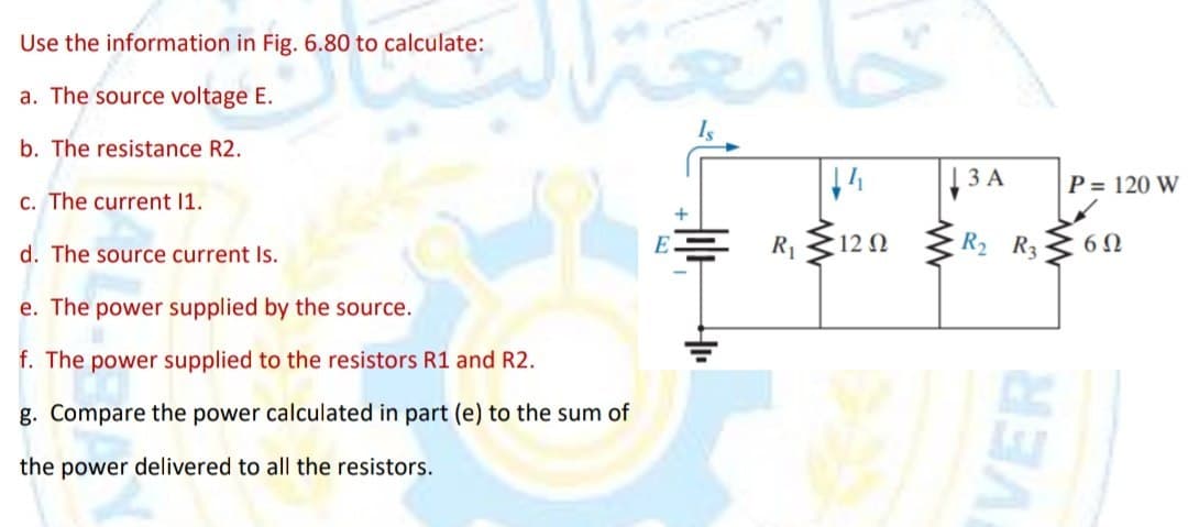 Use the information in Fig. 6.80 to calculate:
a. The source voltage E.
b. The resistance R2.
c. The current 11.
d. The source current Is.
e. The power supplied by the source.
f. The power supplied to the resistors R1 and R2.
g. Compare the power calculated in part (e) to the sum of
the power delivered to all the resistors.
مع
E
+
Is
14
12 02
3 A
R₂ R3
P = 120 W
6Ω