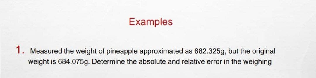 Examples
1. Measured the weight of pineapple approximated as 682.325g, but the original
weight is 684.075g. Determine the absolute and relative error in the weighing