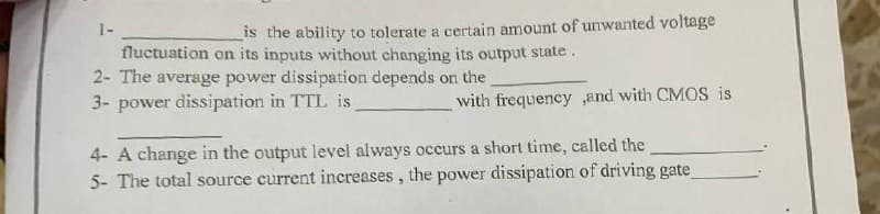 1-
is the ability to tolerate a certain amount of unwanted voltage
fluctuation on its inputs without changing its output state.
2- The average power dissipation depends on the
3- power dissipation in TTL is
with frequency,and with CMOS is
4- A change in the output level always occurs a short time, called the
5- The total source current increases, the power dissipation of driving gate