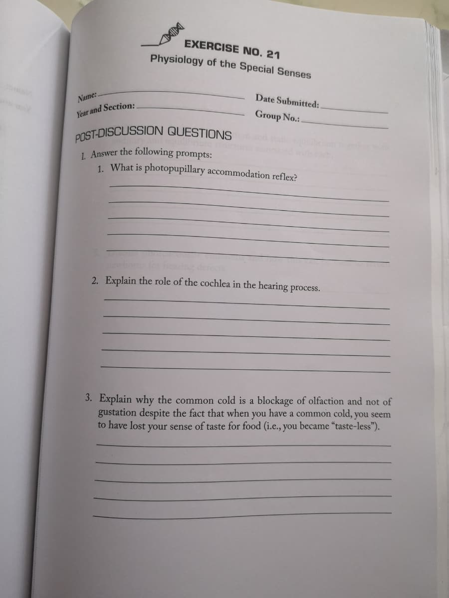Name:
Year and Section:
EXERCISE NO. 21
Physiology of the Special Senses
Date Submitted:
Group No.:.
POST-DISCUSSION QUESTIONS
1. Answer the following prompts:
1. What is photopupillary accommodation reflex?
2. Explain the role of the cochlea in the hearing process.
3. Explain why the common cold is a blockage of olfaction and not of
gustation despite the fact that when you have a common cold, you seem
to have lost your sense of taste for food (i.e., you became "taste-less").