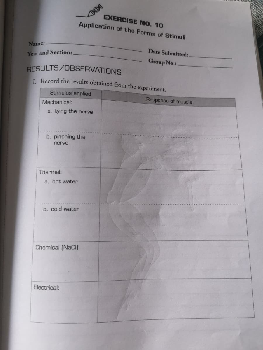 Name:.
Year and Section:
Mechanical:
RESULTS/OBSERVATIONS
1. Record the results obtained from the experiment.
Stimulus applied
a. tying the nerve
b. pinching the
nerve
Thermal:
a. hot water
EXERCISE NO. 10
Application of the Forms of Stimuli
b. cold water
Chemical (NaCl):
Electrical:
Date Submitted:
Group No.:.
Response of muscle