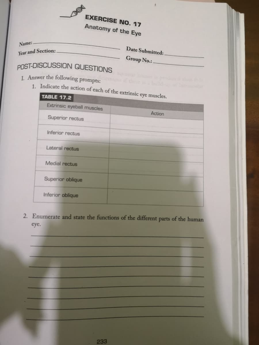Name:
Year and Section:
POST-DISCUSSION QUESTIONS
I. Answer the following prompts:
1. Indicate the action of each of the extrinsic eye muscles.
TABLE 17.2
eye.
Extrinsic eyeball muscles
Superior rectus
Inferior rectus
Lateral rectus
Medial rectus
EXERCISE NO. 17
Anatomy of the Eye
Superior oblique
Inferior oblique
Date Submitted:
Group No.:.
2. Enumerate and state the functions of the different parts of the human
233
Action