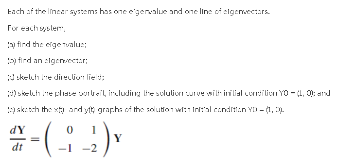 ### Analyzing Linear Systems with Eigenvalues and Eigenvectors

**Problem Overview**

Each of the linear systems below has one eigenvalue and one line of eigenvectors. For each system, you are asked to:

(a) Find the eigenvalue;
(b) Find an eigenvector;
(c) Sketch the direction field;
(d) Sketch the phase portrait, including the solution curve with the initial condition \( Y_0 = \begin{pmatrix} 1 \\ 0 \end{pmatrix} \);
(e) Sketch the \( x(t) \)- and \( y(t) \)-graphs of the solution with the initial condition \( Y_0 = \begin{pmatrix} 1 \\ 0 \end{pmatrix} \).

**Given Linear System**

\[ \frac{dY}{dt} = \begin{pmatrix} 0 & 1 \\ -1 & -2 \end{pmatrix} Y \]

### Steps to Solve

1. **Find the Eigenvalue**  
   Determine the eigenvalue (\(\lambda\)) by solving the characteristic equation derived from the matrix:
   \[ \det(A - \lambda I) = 0 \]
   where
   \[ A = \begin{pmatrix} 0 & 1 \\ -1 & -2 \end{pmatrix} \]
   
2. **Find an Eigenvector**  
   For the eigenvalue found in step 1, determine an associated eigenvector (\(v\)) by solving:
   \[ (A - \lambda I)v = 0 \]

3. **Sketch the Direction Field**  
   Visualize the direction field by plotting the vector field defined by the linear system.

4. **Sketch the Phase Portrait**  
   Include the solution curve for the initial condition \( Y_0 = \begin{pmatrix} 1 \\ 0 \end{pmatrix} \). The phase portrait displays the trajectories of the system in the phase plane.

5. **Sketch the \( x(t) \)- and \( y(t) \)-graphs**  
   Plot the time-dependent solutions \(x(t)\) and \(y(t)\) by solving the system of differential equations with the given initial condition.

**Description of Graphs and Diagrams**

- **Direction Field**: A plot of vectors representing the direction and magnitude of the rate of change of \( Y \) at various points in the phase space.
