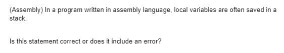 (Assembly) In a program written in assembly language, local variables are often saved in a
stack.
Is this statement correct or does it include an error?
