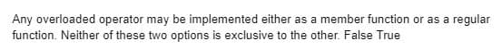 Any overloaded operator may be implemented either as a member function or as a regular
function. Neither of these two options is exclusive to the other. False True
