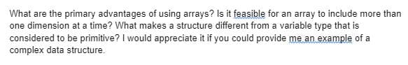 What are the primary advantages of using arrays? Is it feasible for an array to include more than
one dimension at a time? What makes a structure different from a variable type that is
considered to be primitive? I would appreciate it if you could provide me an example of a
complex data structure.
