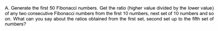 A. Generate the first 50 Fibonacci numbers. Get the ratio (higher value divided by the lower value)
of any two consecutive Fibonacci numbers from the first 10 numbers, next set of 10 numbers and so
on. What can you say about the ratios obtained from the first set, second set up to the fifth set of
numbers?
