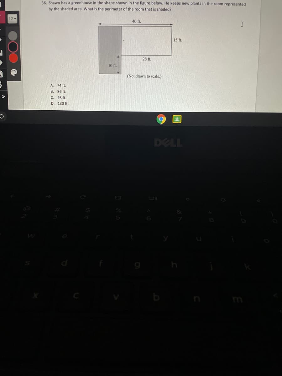 36. Shawn has a greenhouse in the shape shown in the figure below. He keeps new plants in the room represented
by the shaded area. What is the perimeter of the room that is shaded?
12-
40 ft.
15 ft.
28 ft.
10 ft.
(Not drawn to scale.)
A. 74 ft.
B. 86 ft.
C. 93 ft.
>>
D. 130 ft.
DELL
8&1
m
国
