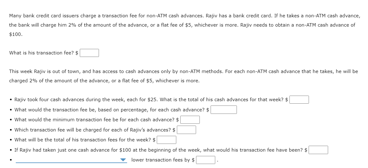 Many bank credit card issuers charge a transaction fee for non-ATM cash advances. Rajiv has a bank credit card. If he takes a non-ATM cash advance,
the bank will charge him 2% of the amount of the advance, or a flat fee of $5, whichever is more. Rajiv needs to obtain a non-ATM cash advance of
$100.
What is his transaction fee? $
This week Rajiv is out of town, and has access to cash advances only by non-ATM methods. For each non-ATM cash advance that he takes, he will be
charged 2% of the amount of the advance, or a flat fee of $5, whichever is more.
• Rajiv took four cash advances during the week, each for $25. What is the total of his cash advances for that week? $
• What would the transaction fee be, based on percentage, for each cash advance? $
• What would the minimum transaction fee be for each cash advance? $
• Which transaction fee will be charged for each of Rajiv's advances? $
• What will be the total of his transaction fees for the week? $
• If Rajiv had taken just one cash advance for $100 at the beginning of the week, what would his transaction fee have been? $
lower transaction fees by $