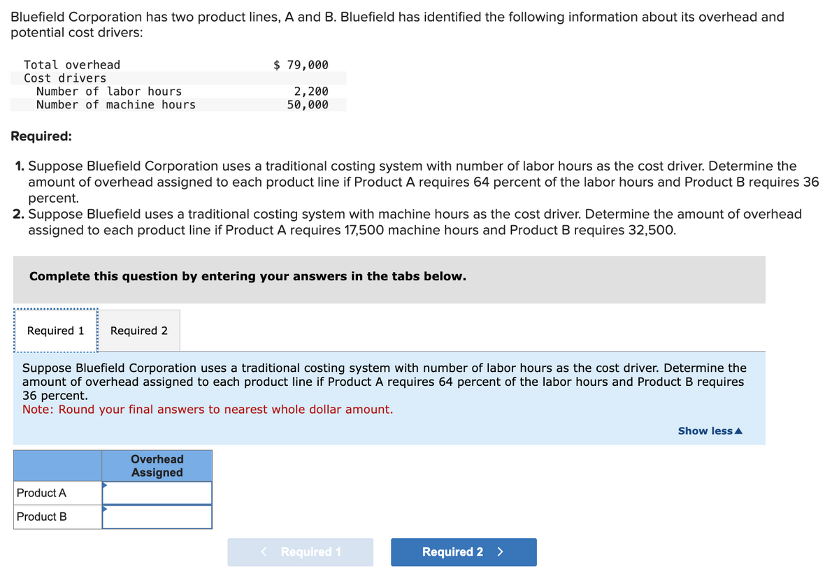 Bluefield Corporation has two product lines, A and B. Bluefield has identified the following information about its overhead and
potential cost drivers:
Total overhead
Cost drivers
Number of labor hours
Number of machine hours
Required:
1. Suppose Bluefield Corporation uses a traditional costing system with number of labor hours as the cost driver. Determine the
amount of overhead assigned to each product line if Product A requires 64 percent of the labor hours and Product B requires 36
percent.
2. Suppose Bluefield uses a traditional costing system with machine hours as the cost driver. Determine the amount of overhead
assigned to each product line if Product A requires 17,500 machine hours and Product B requires 32,500.
Complete this question by entering your answers in the tabs below.
Required 1 Required 2
$ 79,000
2,200
50,000
Suppose Bluefield Corporation uses a traditional costing system with number of labor hours as the cost driver. Determine the
amount of overhead assigned to each product line if Product A requires 64 percent of the labor hours and Product B requires
36 percent.
Note: Round your final answers to nearest whole dollar amount.
Product A
Product B
Overhead
Assigned
< Required 1
Required 2 >
Show less A