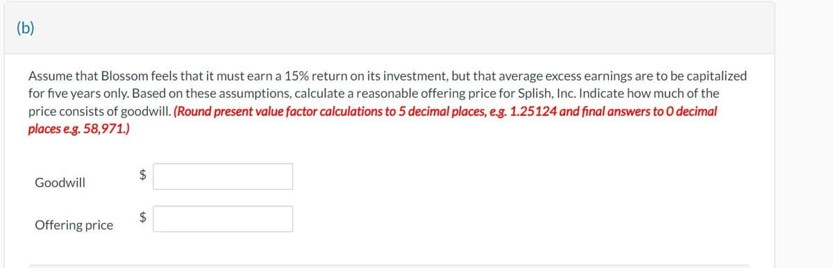 (b)
Assume that Blossom feels that it must earn a 15% return on its investment, but that average excess earnings are to be capitalized
for five years only. Based on these assumptions, calculate a reasonable offering price for Splish, Inc. Indicate how much of the
price consists of goodwill. (Round present value factor calculations to 5 decimal places, e.g. 1.25124 and final answers to O decimal
places e.g. 58,971.)
$
Goodwill
$
Offering price