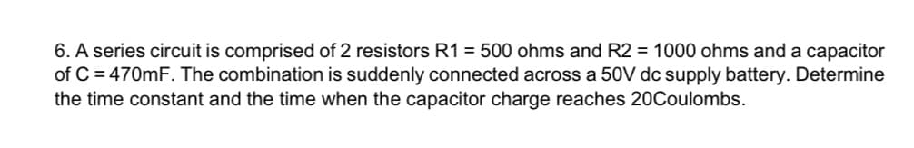 6. A series circuit is comprised of 2 resistors R1 = 500 ohms and R2 = 1000 ohms and a capacitor
of C = 470mF. The combination is suddenly connected across a 50V dc supply battery. Determine
the time constant and the time when the capacitor charge reaches 20Coulombs.
