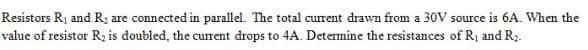 Resistors R1 and R2 are connected in parallel. The total current drawn from a 30V source is 6A. When the
value of resistor R; is doubled, the current drops to 4A. Determine the resistances of R¡ and R.

