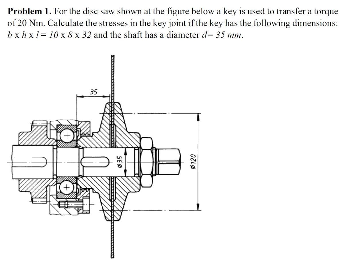 Problem 1. For the disc saw shown at the figure below a key is used to transfer a torque
of 20 Nm. Calculate the stresses in the key joint if the key has the following dimensions:
bx h x1 = 10 x 8 x 32 and the shaft has a diameter d= 35 mm.
35
SEØ
Ø120
