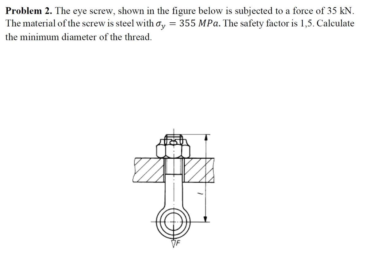 Problem 2. The eye screw, shown in the figure below is subjected to a force of 35 kN.
The material of the screw is steel with o, = 355 MPa. The safety factor is 1,5. Calculate
the minimum diameter of the thread.
