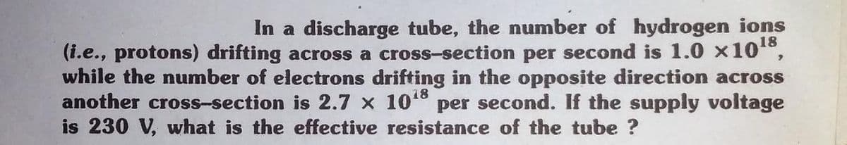 In a discharge tube, the number of hydrogen ions
18
(i.e., protons) drifting across a cross-section per second is 1.0 x10°,
while the number of electrons drifting in the opposite direction across
another cross-section is 2.7 x 10° per second. If the supply voltage
is 230 V, what is the effective resistance of the tube ?
