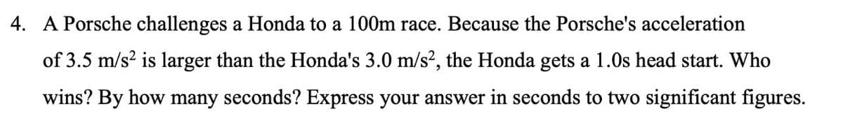 4. A Porsche challenges a Honda to a 100m race. Because the Porsche's acceleration
of 3.5 m/s? is larger than the Honda's 3.0 m/s?, the Honda gets a 1.0s head start. Who
wins? By how many seconds? Express your answer in seconds to two significant figures.
