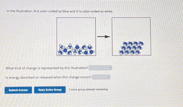 In the illustration, N is color-coded as blue and His color-coded as white.
What kind of change is represented by this illustration?
Is energy absorbed or released when this change occurs?
Submit Answer
Retry Entire Group
1 more group attempt remaining