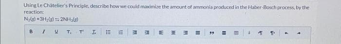 Using Le Châtelier's Principle, describe how we could maximize the amount of ammonia produced in the Haber-Bosch process, by the
reaction:
N₂(g) +3H₂(g) = 2NH3(g)
B / U
T₁
T'
I
!!!!
E
111
A
A
E
M
PH