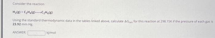 Consider the reaction
H₂(g) C₂H4(8)
C₂H6(8)
Using the standard thermodynamic data in the tables linked above, calculate AGran for this reaction at 298.15K if the pressure of each gas is
23.92 mm Hg.
ANSWER:
kj/mol