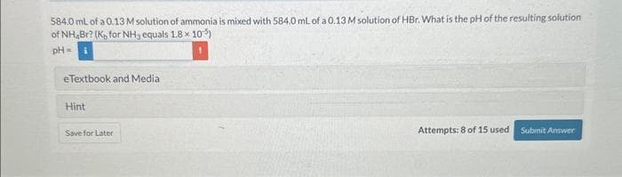 584.0 mL of a 0.13 M solution of ammonia is mixed with 584.0 mL of a 0.13 M solution of HBr. What is the pH of the resulting solution
of NH Br? (Ko for NH3 equals 1,8 x 105)
pH =
e Textbook and Media
Hint
Save for Later
Attempts: 8 of 15 used Submit Answer